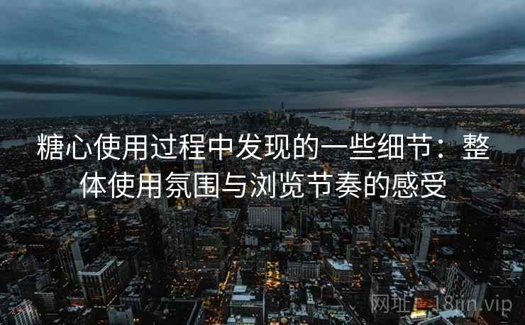 糖心使用过程中发现的一些细节：整体使用氛围与浏览节奏的感受