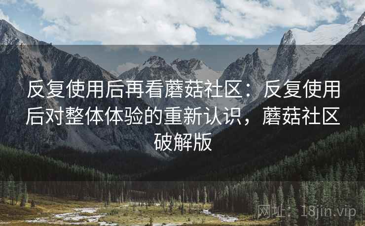 反复使用后再看蘑菇社区：反复使用后对整体体验的重新认识，蘑菇社区破解版