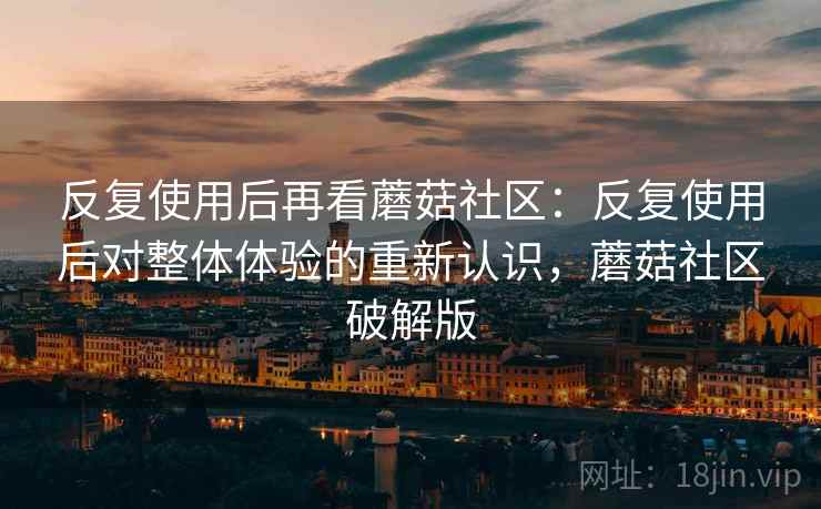 反复使用后再看蘑菇社区：反复使用后对整体体验的重新认识，蘑菇社区破解版
