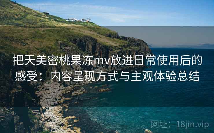 把天美密桃果冻mv放进日常使用后的感受：内容呈现方式与主观体验总结