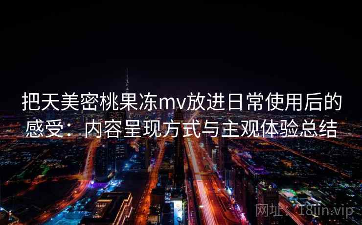 把天美密桃果冻mv放进日常使用后的感受：内容呈现方式与主观体验总结