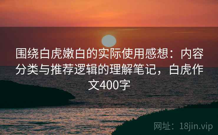 围绕白虎嫩白的实际使用感想：内容分类与推荐逻辑的理解笔记，白虎作文400字