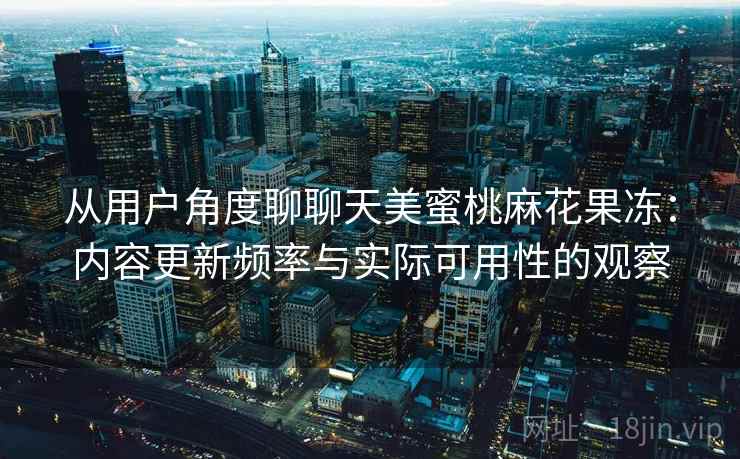 从用户角度聊聊天美蜜桃麻花果冻：内容更新频率与实际可用性的观察