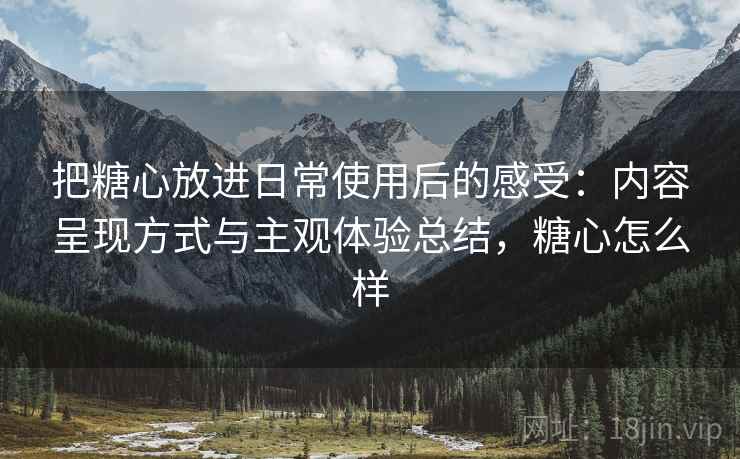 把糖心放进日常使用后的感受:内容呈现方式与主观体验总结,糖心怎么样 把糖心放进日常使用后的感受:内容呈现方式与主观体验总结,糖心怎么样