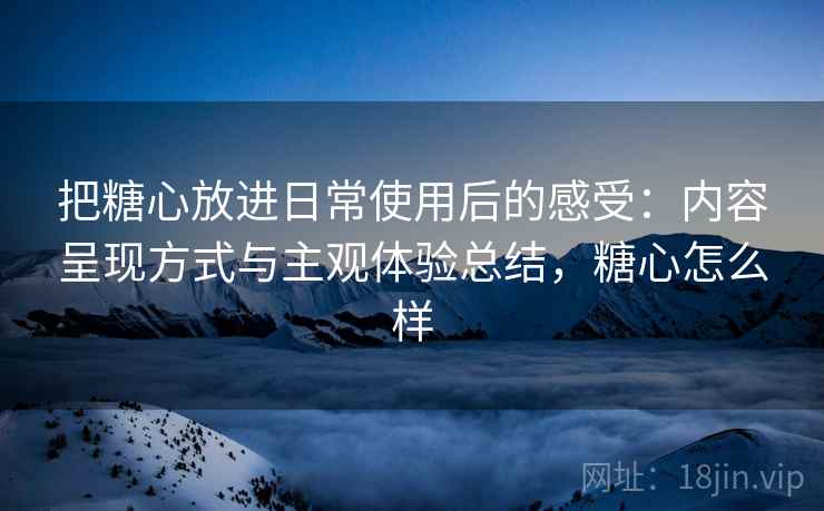 把糖心放进日常使用后的感受:内容呈现方式与主观体验总结,糖心怎么样 把糖心放进日常使用后的感受:内容呈现方式与主观体验总结,糖心怎么样