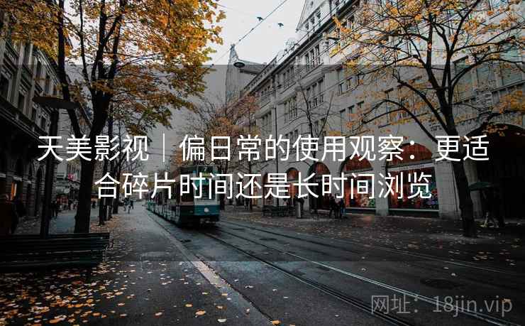 天美影视|偏日常的使用观察:更适合碎片时间还是长时间浏览 天美影视|偏日常的使用观察:更适合碎片时间还是长时间浏览