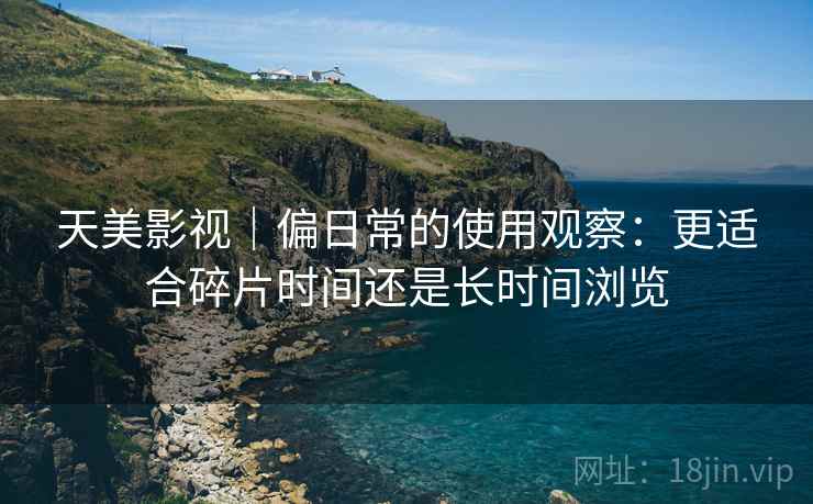 天美影视|偏日常的使用观察:更适合碎片时间还是长时间浏览 天美影视|偏日常的使用观察:更适合碎片时间还是长时间浏览