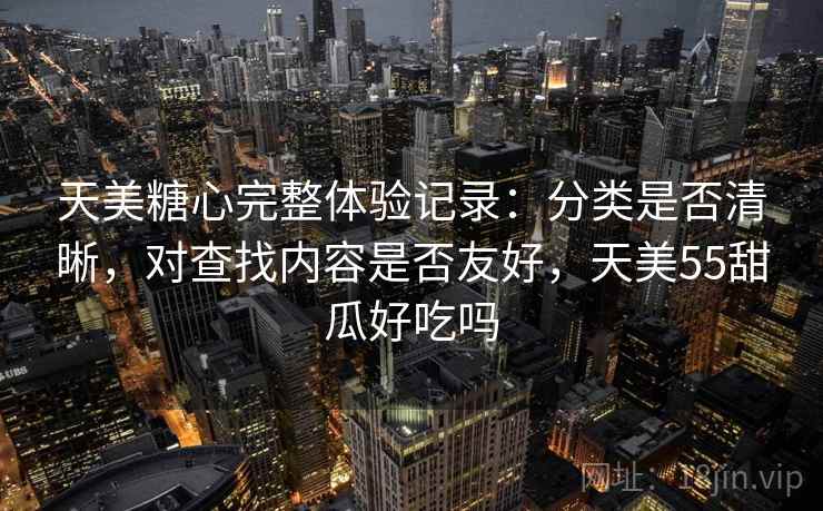 天美糖心完整体验记录:分类是否清晰,对查找内容是否友好,天美55甜瓜好吃吗 天美糖心完整体验记录:分类是否清晰,对查找内容是否友好,天美55甜瓜好吃吗
