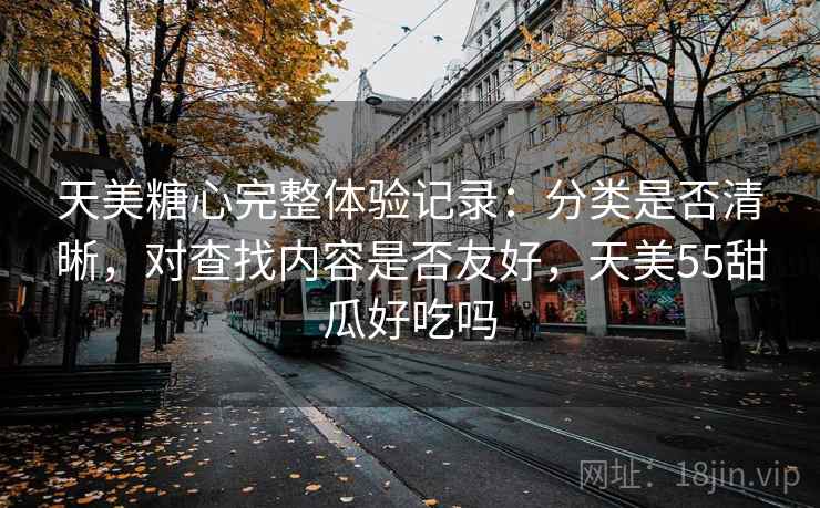 天美糖心完整体验记录:分类是否清晰,对查找内容是否友好,天美55甜瓜好吃吗 天美糖心完整体验记录:分类是否清晰,对查找内容是否友好,天美55甜瓜好吃吗