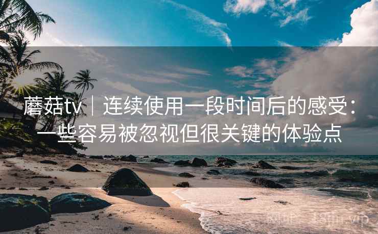 蘑菇tv|连续使用一段时间后的感受:一些容易被忽视但很关键的体验点 蘑菇tv|连续使用一段时间后的感受:一些容易被忽视但很关键的体验点