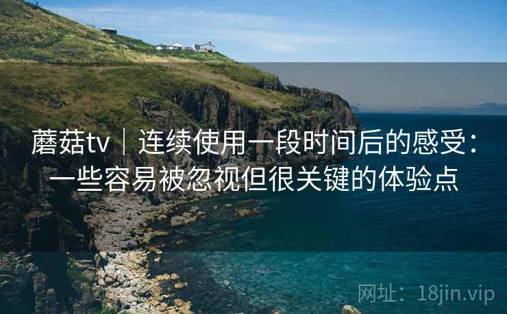 蘑菇tv|连续使用一段时间后的感受:一些容易被忽视但很关键的体验点 蘑菇tv|连续使用一段时间后的感受:一些容易被忽视但很关键的体验点